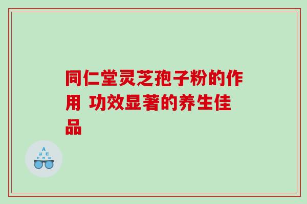 同仁堂灵芝孢子粉的作用 功效显著的养生佳品