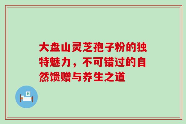 大盘山灵芝孢子粉的独特魅力，不可错过的自然馈赠与养生之道