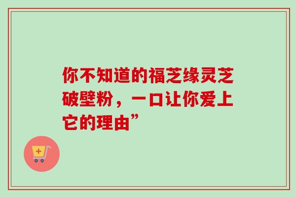 你不知道的福芝缘灵芝破壁粉，一口让你爱上它的理由”