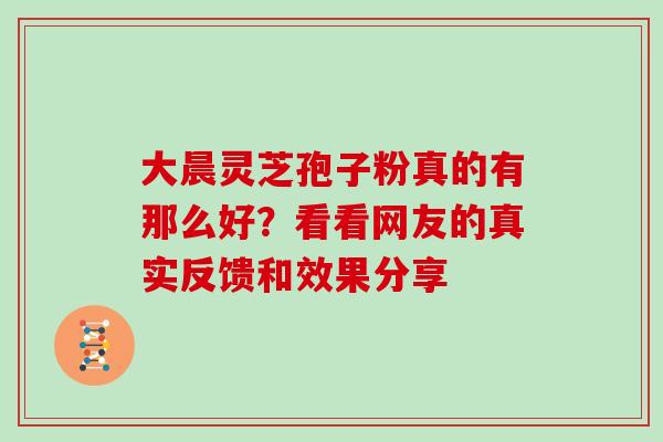 大晨灵芝孢子粉真的有那么好？看看网友的真实反馈和效果分享