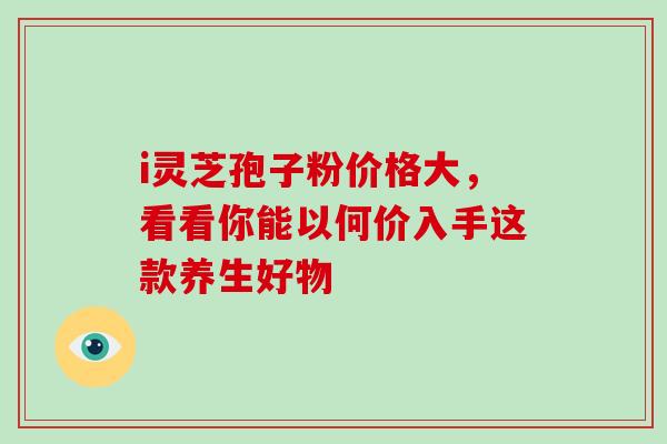 i灵芝孢子粉价格大，看看你能以何价入手这款养生好物
