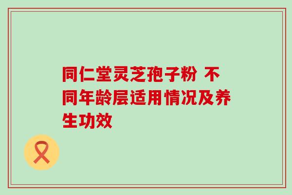 同仁堂灵芝孢子粉 不同年龄层适用情况及养生功效