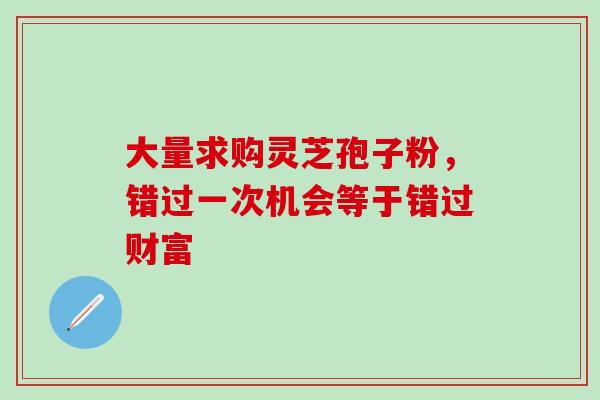 大量求购灵芝孢子粉，错过一次机会等于错过财富