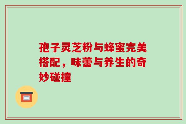 孢子灵芝粉与蜂蜜完美搭配，味蕾与养生的奇妙碰撞