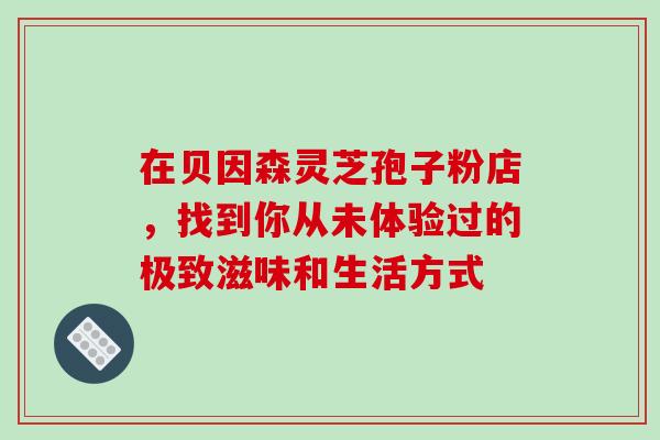 在贝因森灵芝孢子粉店，找到你从未体验过的极致滋味和生活方式