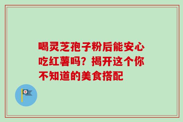 喝灵芝孢子粉后能安心吃红薯吗？揭开这个你不知道的美食搭配