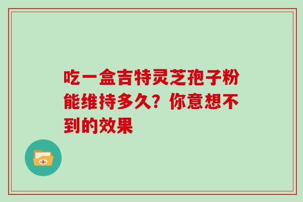 吃一盒吉特灵芝孢子粉能维持多久?你意想不到的效果 吃一盒吉特灵芝孢子粉能维持多久?你意想不到的效果