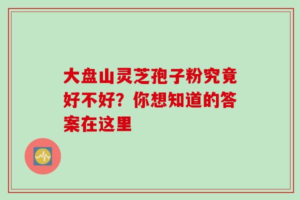 大盘山灵芝孢子粉究竟好不好？你想知道的答案在这里