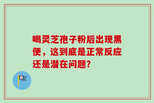 喝灵芝孢子粉后出现黑便，这到底是正常反应还是潜在问题？