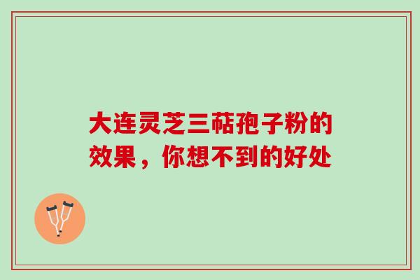 大连灵芝三萜孢子粉的效果,你想不到的好处 大连灵芝三萜孢子粉的效果,你想不到的好处