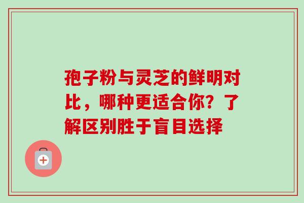 孢子粉与灵芝的鲜明对比，哪种更适合你？了解区别胜于盲目选择