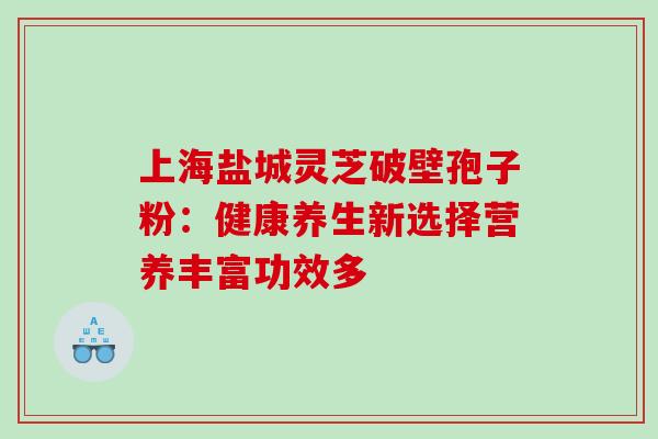 上海盐城灵芝破壁孢子粉：健康养生新选择营养丰富功效多