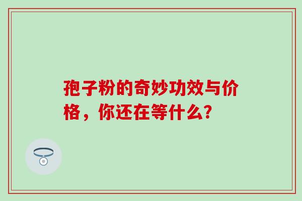 孢子粉的奇妙功效与价格,你还在等什么? 孢子粉的奇妙功效与价格,你还在等什么?