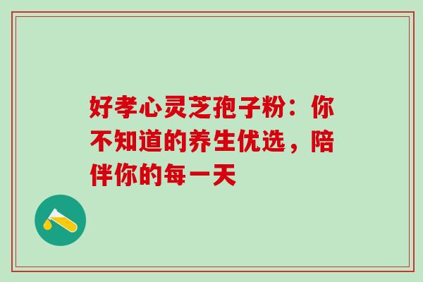 好孝心灵芝孢子粉：你不知道的养生优选，陪伴你的每一天
