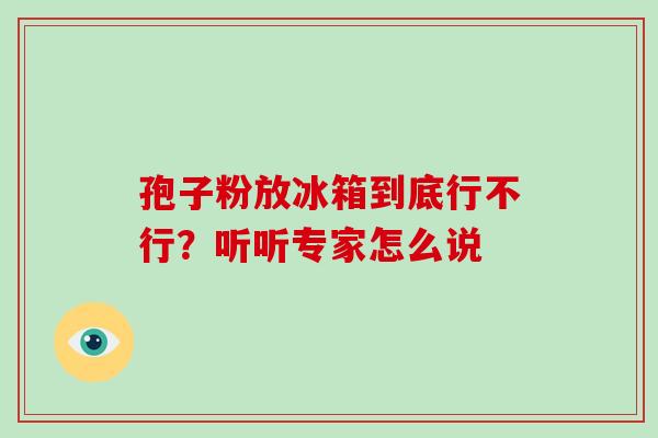 孢子粉放冰箱到底行不行?听听专家怎么说 孢子粉放冰箱到底行不行?听听专家怎么说