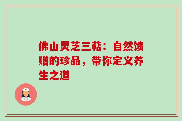 佛山灵芝三萜：自然馈赠的珍品，带你定义养生之道