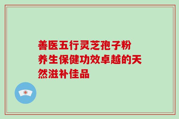 善医五行灵芝孢子粉 养生保健功效卓越的天然滋补佳品