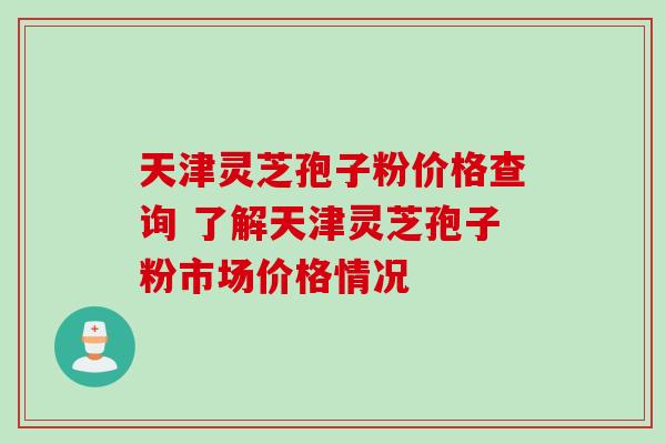 天津灵芝孢子粉价格查询 了解天津灵芝孢子粉市场价格情况