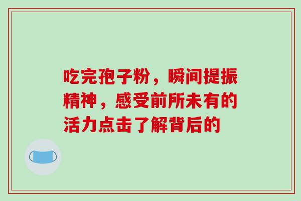 吃完孢子粉，瞬间提振精神，感受前所未有的活力点击了解背后的