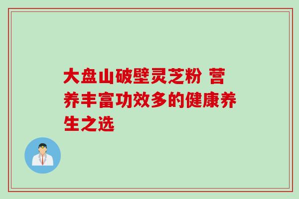 大盘山破壁灵芝粉 营养丰富功效多的健康养生之选