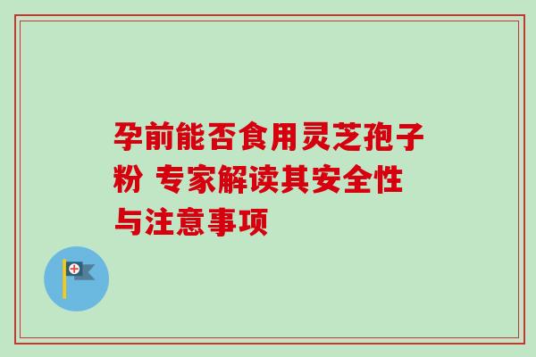 孕前能否食用灵芝孢子粉 专家解读其安全性与注意事项