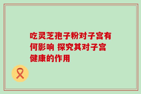吃灵芝孢子粉对子宫有何影响 探究其对子宫健康的作用 吃灵芝孢子粉对子宫有何影响 探究其对子宫健康的作用