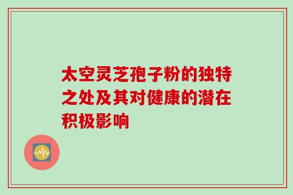 太空灵芝孢子粉的独特之处及其对健康的潜在积极影响