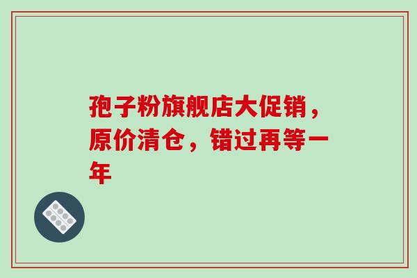 孢子粉旗舰店大促销，原价清仓，错过再等一年