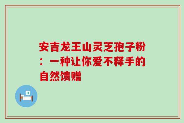 安吉龙王山灵芝孢子粉：一种让你爱不释手的自然馈赠