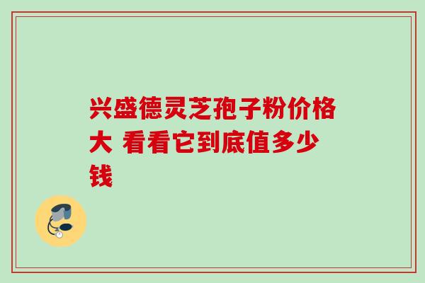 兴盛德灵芝孢子粉价格大 看看它到底值多少钱