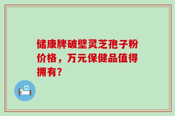 储康牌破壁灵芝孢子粉价格，万元保健品值得拥有？