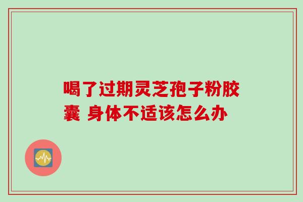 喝了过期灵芝孢子粉胶囊 身体不适该怎么办
