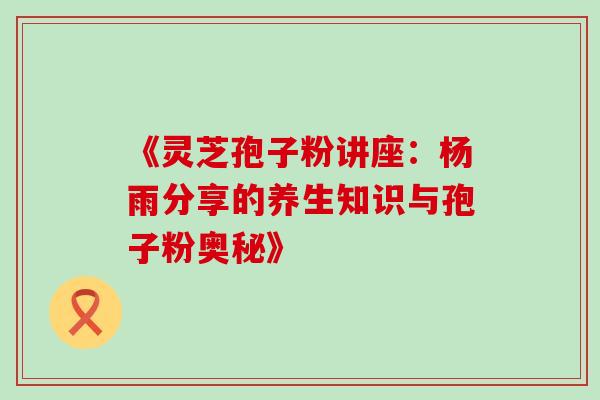 《灵芝孢子粉讲座：杨雨分享的养生知识与孢子粉奥秘》