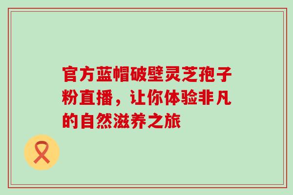 官方蓝帽破壁灵芝孢子粉直播，让你体验非凡的自然滋养之旅