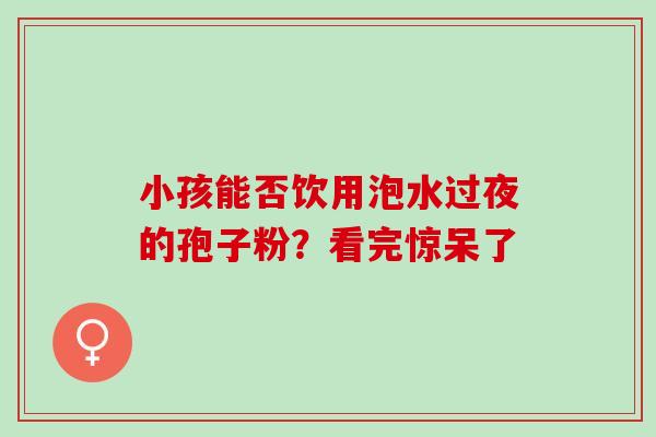 小孩能否饮用泡水过夜的孢子粉?看完惊呆了 小孩能否饮用泡水过夜的孢子粉?看完惊呆了
