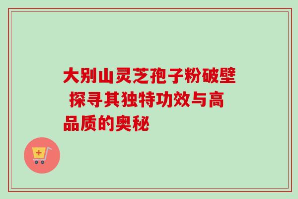 大别山灵芝孢子粉破壁 探寻其独特功效与高品质的奥秘