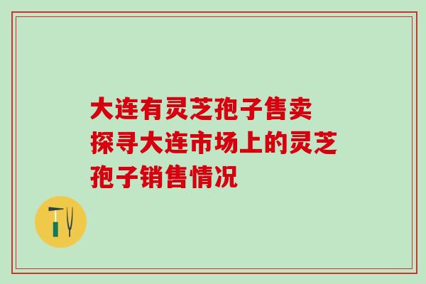 大连有灵芝孢子售卖 探寻大连市场上的灵芝孢子销售情况 大连有灵芝孢子售卖 探寻大连市场上的灵芝孢子销售情况