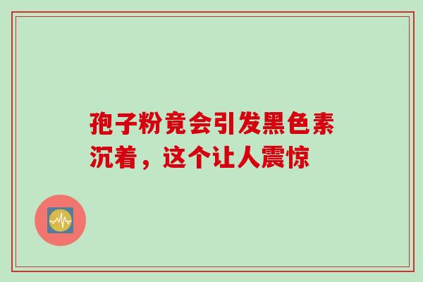 孢子粉竟会引发黑色素沉着，这个让人震惊