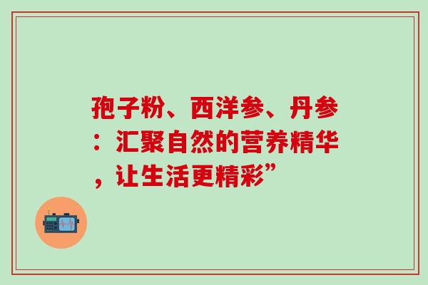孢子粉、西洋参、丹参：汇聚自然的营养精华，让生活更精彩”