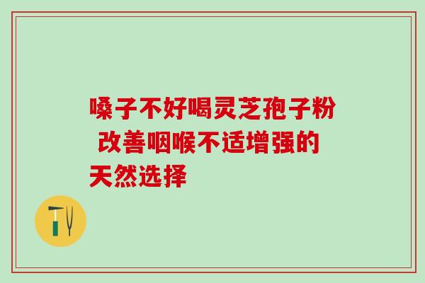 嗓子不好喝灵芝孢子粉 改善咽喉不适增强的天然选择