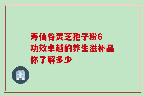 寿仙谷灵芝孢子粉6 功效卓越的养生滋补品你了解多少 寿仙谷灵芝孢子粉6 功效卓越的养生滋补品你了解多少