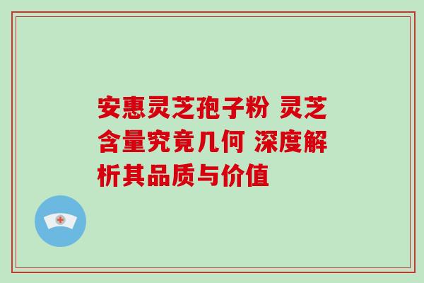 安惠灵芝孢子粉 灵芝含量究竟几何 深度解析其品质与价值