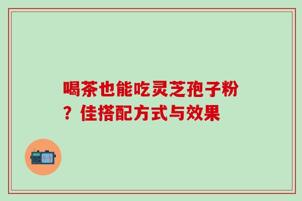 喝茶也能吃灵芝孢子粉?佳搭配方式与效果 喝茶也能吃灵芝孢子粉?佳搭配方式与效果
