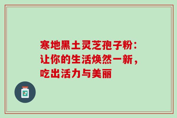 寒地黑土灵芝孢子粉:让你的生活焕然一新,吃出活力与美丽 寒地黑土灵芝孢子粉:让你的生活焕然一新,吃出活力与美丽