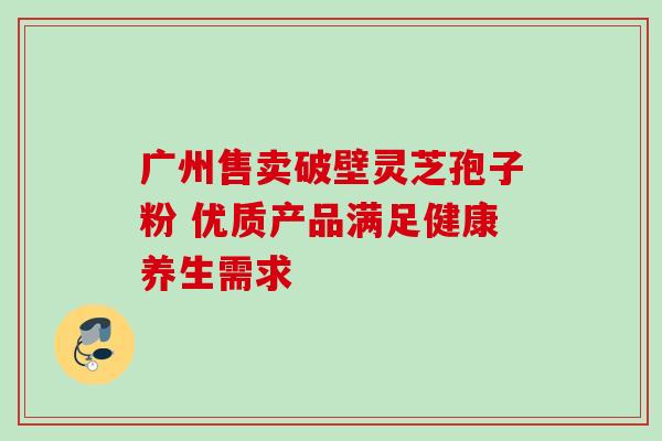广州售卖破壁灵芝孢子粉 优质产品满足健康养生需求 广州售卖破壁灵芝孢子粉 优质产品满足健康养生需求
