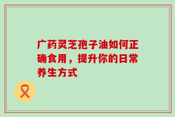广药灵芝孢子油如何正确食用，提升你的日常养生方式
