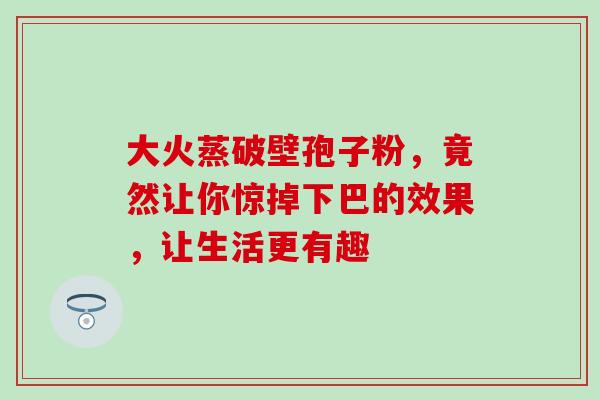大火蒸破壁孢子粉,竟然让你惊掉下巴的效果,让生活更有趣 大火蒸破壁孢子粉,竟然让你惊掉下巴的效果,让生活更有趣