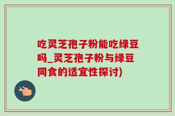 吃灵芝孢子粉能吃绿豆吗_灵芝孢子粉与绿豆同食的适宜性探讨) 吃灵芝孢子粉能吃绿豆吗_灵芝孢子粉与绿豆同食的适宜性探讨)