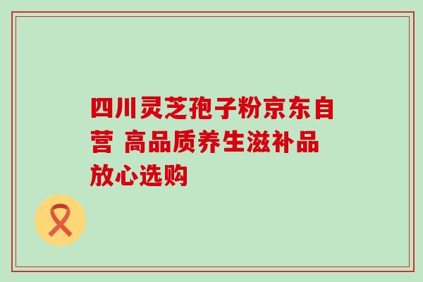 四川灵芝孢子粉京东自营 高品质养生滋补品放心选购 四川灵芝孢子粉京东自营 高品质养生滋补品放心选购