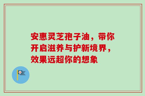 安惠灵芝孢子油,带你开启滋养与护新境界,效果远超你的想象 安惠灵芝孢子油,带你开启滋养与护新境界,效果远超你的想象